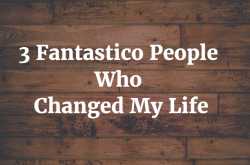 3 Fantastico People Who Changed My Life